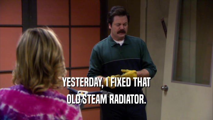 YESTERDAY, I FIXED THAT OLD STEAM RADIATOR. 