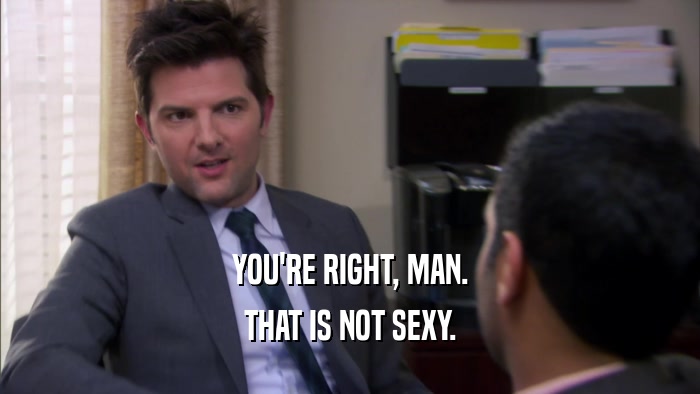 YOU'RE RIGHT, MAN. THAT IS NOT SEXY. 