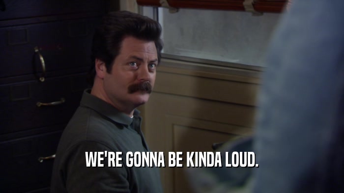 WE'RE GONNA BE KINDA LOUD.  