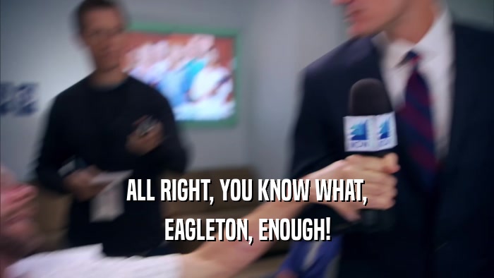 ALL RIGHT, YOU KNOW WHAT, EAGLETON, ENOUGH! 