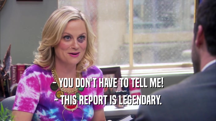 - YOU DON'T HAVE TO TELL ME! - THIS REPORT IS LEGENDARY. 