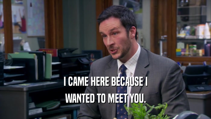 I CAME HERE BECAUSE I WANTED TO MEET YOU. 