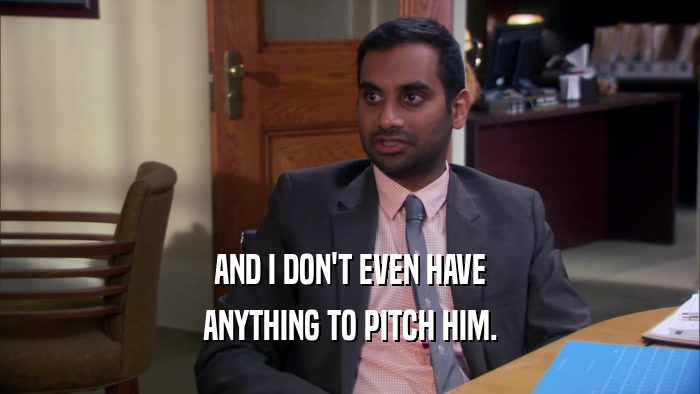 AND I DON'T EVEN HAVE ANYTHING TO PITCH HIM. 