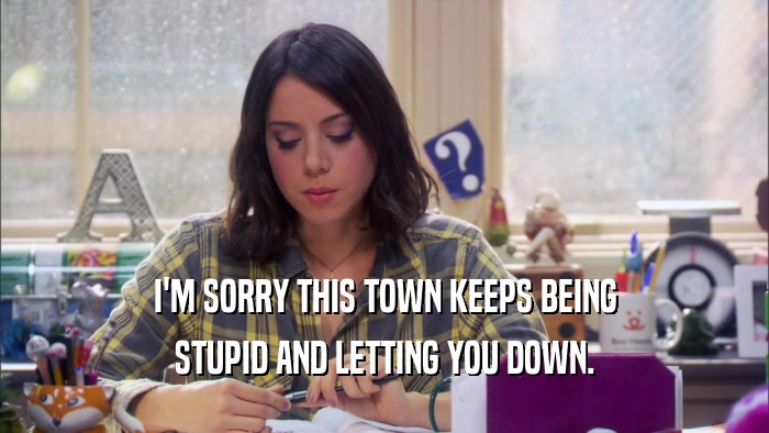 I'M SORRY THIS TOWN KEEPS BEING STUPID AND LETTING YOU DOWN. 