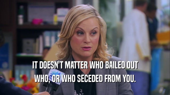 IT DOESN'T MATTER WHO BAILED OUT WHO, OR WHO SECEDED FROM YOU. 