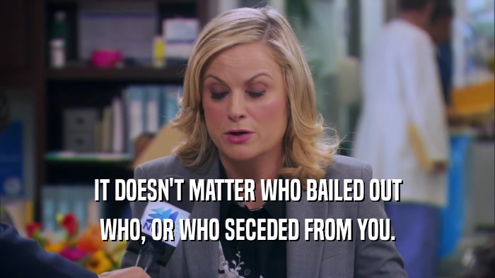 IT DOESN'T MATTER WHO BAILED OUT WHO, OR WHO SECEDED FROM YOU. 