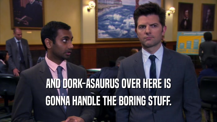 AND DORK-ASAURUS OVER HERE IS GONNA HANDLE THE BORING STUFF. 