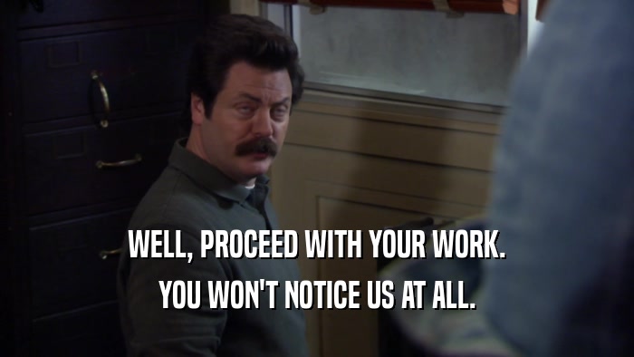 WELL, PROCEED WITH YOUR WORK. YOU WON'T NOTICE US AT ALL. 