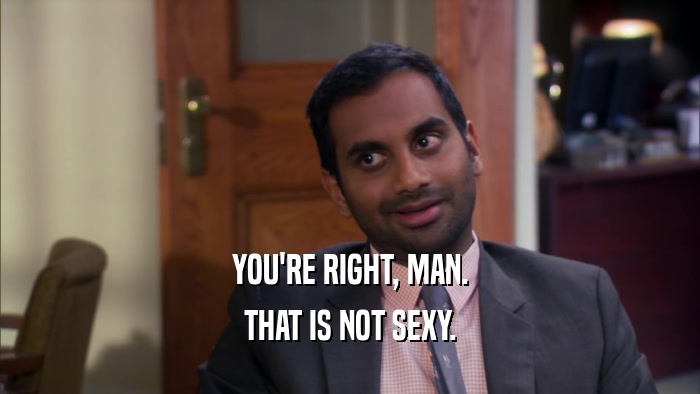 YOU'RE RIGHT, MAN. THAT IS NOT SEXY. 
