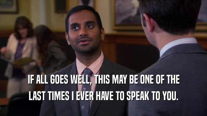 IF ALL GOES WELL, THIS MAY BE ONE OF THE LAST TIMES I EVER HAVE TO SPEAK TO YOU. 