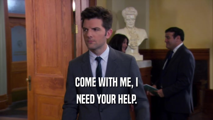 COME WITH ME, I NEED YOUR HELP. 
