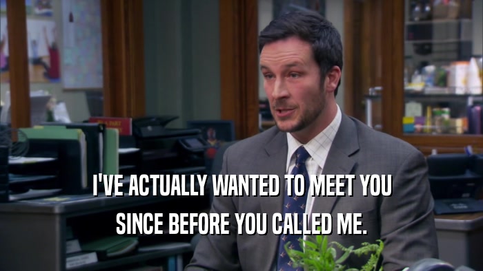 I'VE ACTUALLY WANTED TO MEET YOU SINCE BEFORE YOU CALLED ME. 