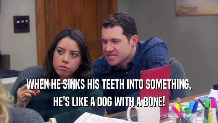 WHEN HE SINKS HIS TEETH INTO SOMETHING, HE'S LIKE A DOG WITH A BONE! 