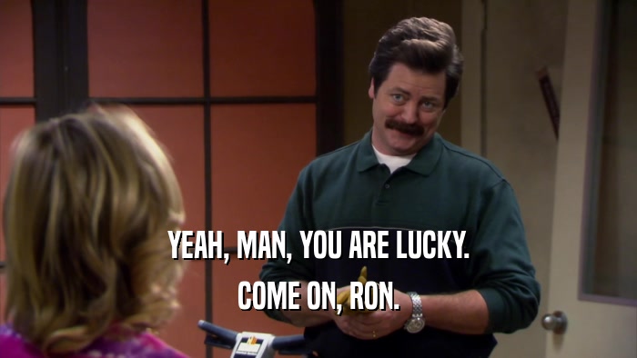 YEAH, MAN, YOU ARE LUCKY. COME ON, RON. 