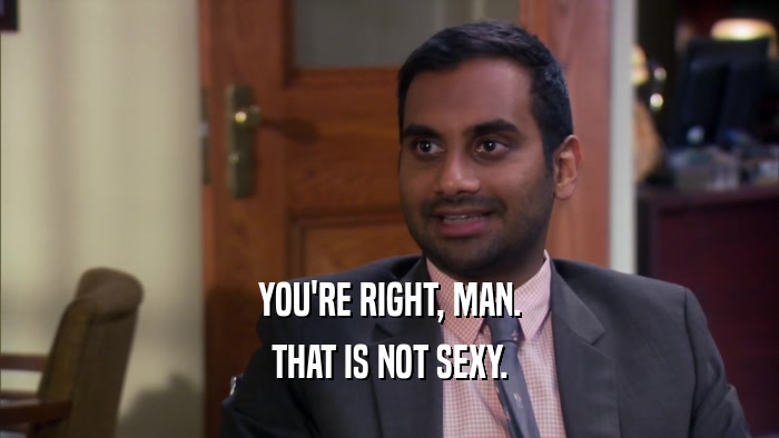 YOU'RE RIGHT, MAN. THAT IS NOT SEXY. 