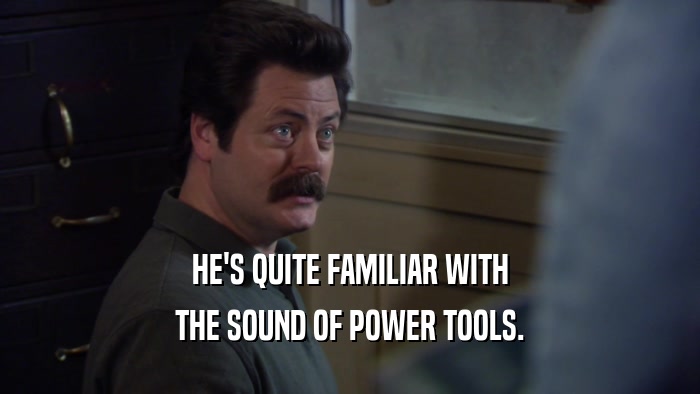 HE'S QUITE FAMILIAR WITH THE SOUND OF POWER TOOLS. 