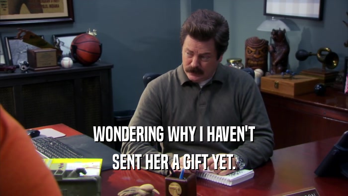 WONDERING WHY I HAVEN'T SENT HER A GIFT YET. 