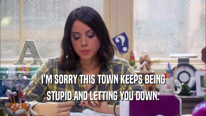 I'M SORRY THIS TOWN KEEPS BEING STUPID AND LETTING YOU DOWN. 