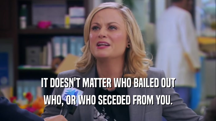 IT DOESN'T MATTER WHO BAILED OUT WHO, OR WHO SECEDED FROM YOU. 