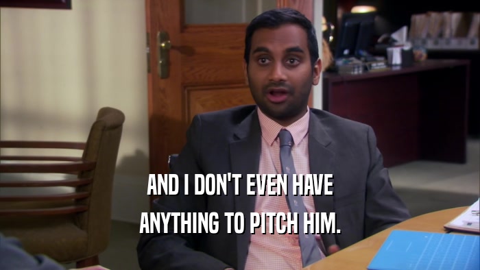AND I DON'T EVEN HAVE ANYTHING TO PITCH HIM. 