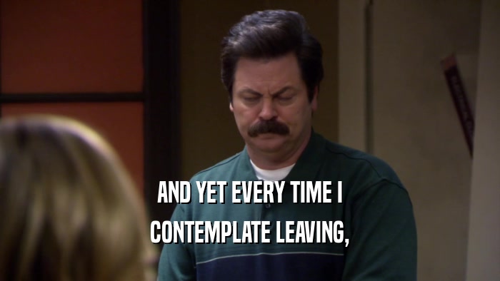 AND YET EVERY TIME I CONTEMPLATE LEAVING, 