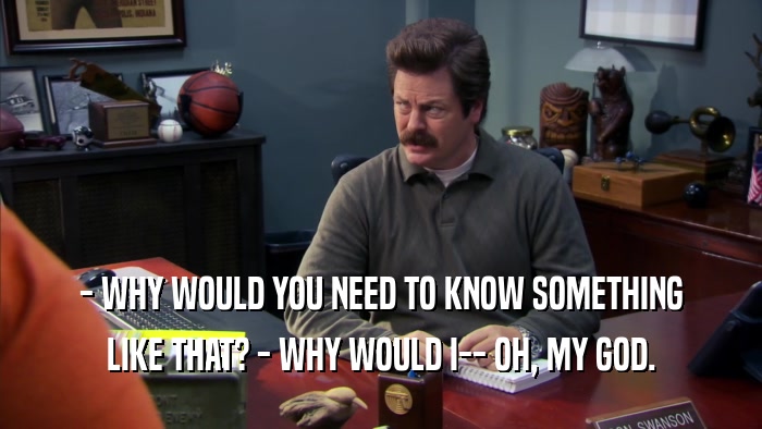 - WHY WOULD YOU NEED TO KNOW SOMETHING LIKE THAT? - WHY WOULD I-- OH, MY GOD. 