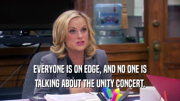 EVERYONE IS ON EDGE, AND NO ONE IS
 TALKING ABOUT THE UNITY CONCERT.
 