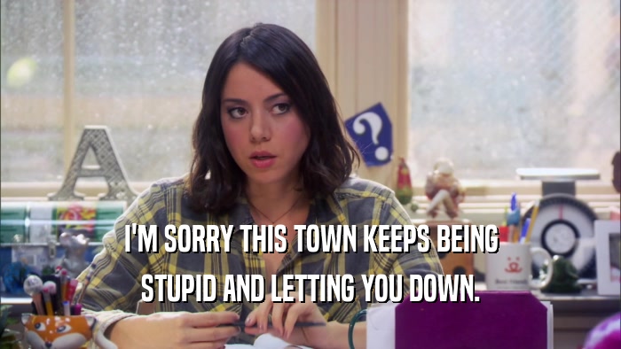 I'M SORRY THIS TOWN KEEPS BEING STUPID AND LETTING YOU DOWN. 
