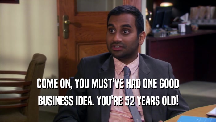 COME ON, YOU MUST'VE HAD ONE GOOD BUSINESS IDEA. YOU'RE 52 YEARS OLD! 