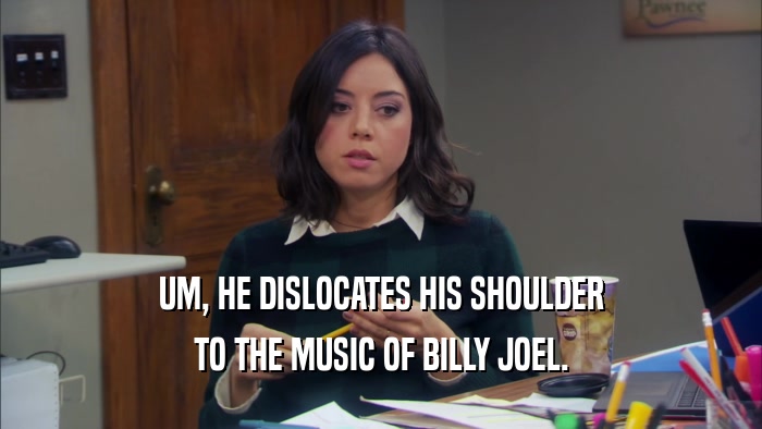 UM, HE DISLOCATES HIS SHOULDER TO THE MUSIC OF BILLY JOEL. 