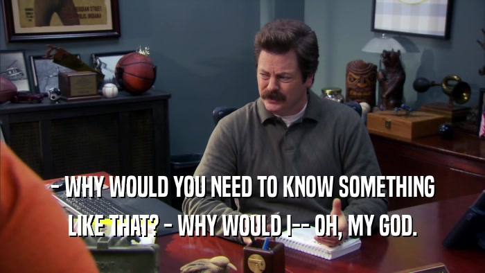 - WHY WOULD YOU NEED TO KNOW SOMETHING LIKE THAT? - WHY WOULD I-- OH, MY GOD. 