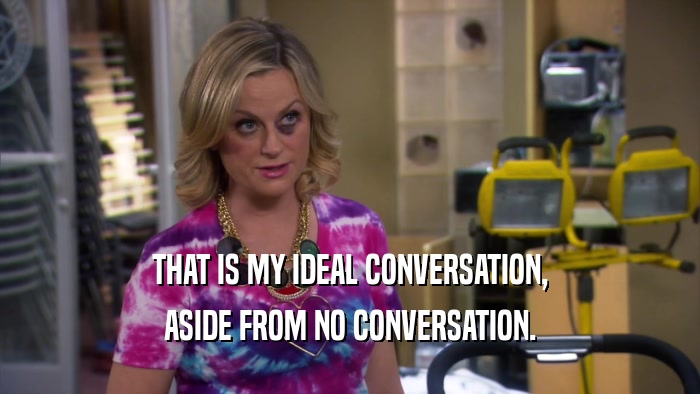 THAT IS MY IDEAL CONVERSATION, ASIDE FROM NO CONVERSATION. 