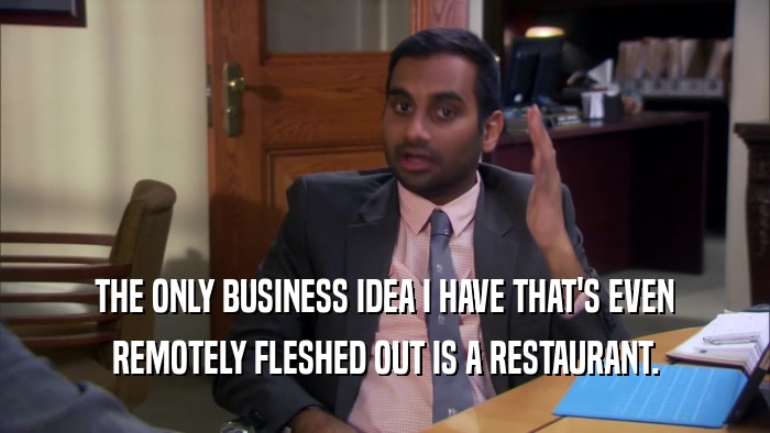 THE ONLY BUSINESS IDEA I HAVE THAT'S EVEN REMOTELY FLESHED OUT IS A RESTAURANT. 