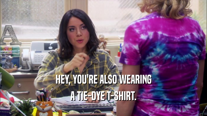 HEY, YOU'RE ALSO WEARING A TIE-DYE T-SHIRT. 