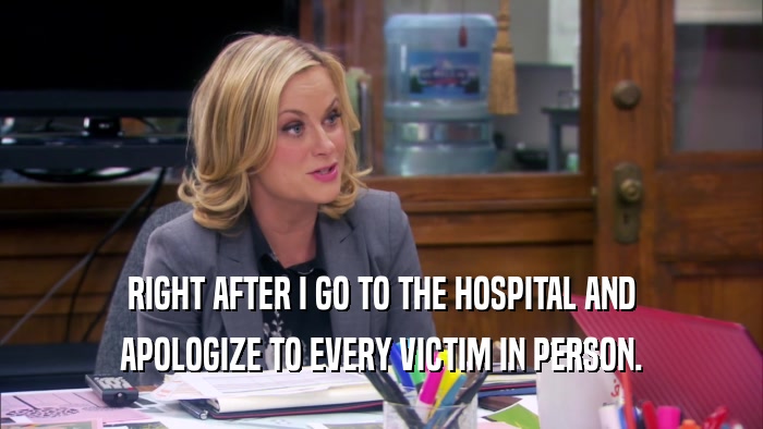 RIGHT AFTER I GO TO THE HOSPITAL AND APOLOGIZE TO EVERY VICTIM IN PERSON. 