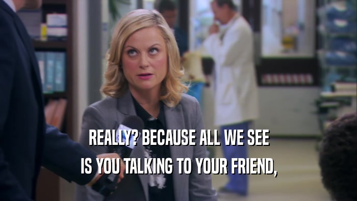 REALLY? BECAUSE ALL WE SEE IS YOU TALKING TO YOUR FRIEND, 