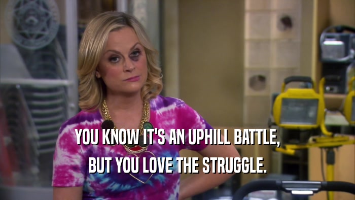 YOU KNOW IT'S AN UPHILL BATTLE, BUT YOU LOVE THE STRUGGLE. 