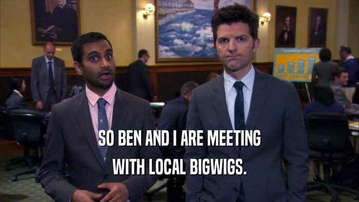 SO BEN AND I ARE MEETING WITH LOCAL BIGWIGS. 