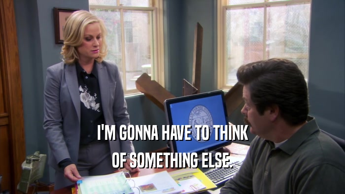 I'M GONNA HAVE TO THINK OF SOMETHING ELSE. 