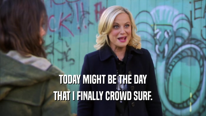 TODAY MIGHT BE THE DAY THAT I FINALLY CROWD SURF. 