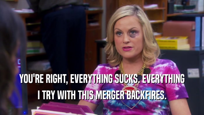 YOU'RE RIGHT, EVERYTHING SUCKS. EVERYTHING I TRY WITH THIS MERGER BACKFIRES. 