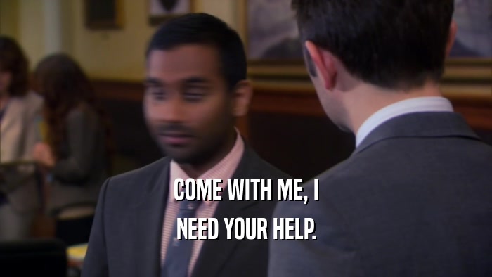 COME WITH ME, I NEED YOUR HELP. 