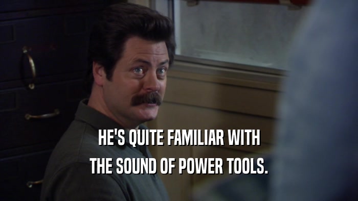 HE'S QUITE FAMILIAR WITH THE SOUND OF POWER TOOLS. 