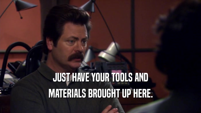 JUST HAVE YOUR TOOLS AND MATERIALS BROUGHT UP HERE. 