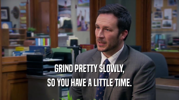 GRIND PRETTY SLOWLY, SO YOU HAVE A LITTLE TIME. 