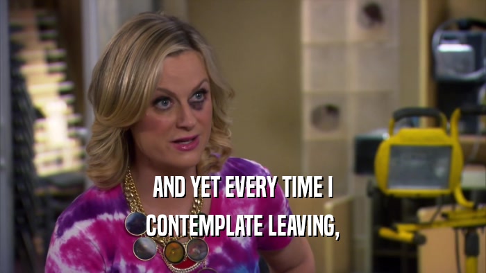 AND YET EVERY TIME I CONTEMPLATE LEAVING, 