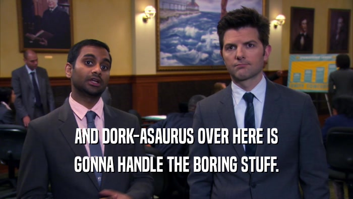 AND DORK-ASAURUS OVER HERE IS GONNA HANDLE THE BORING STUFF. 