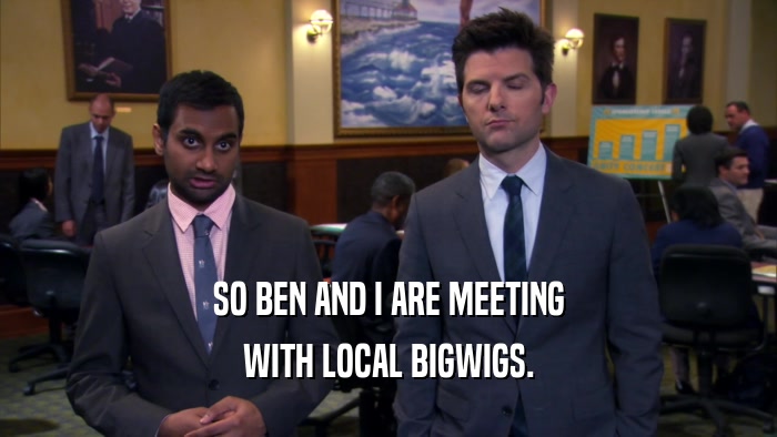 SO BEN AND I ARE MEETING WITH LOCAL BIGWIGS. 