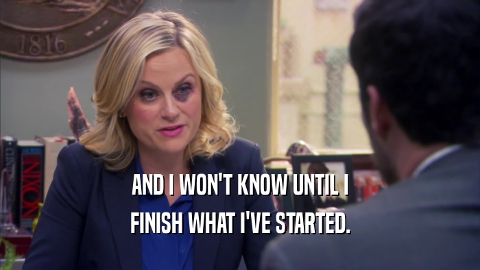 AND I WON'T KNOW UNTIL I FINISH WHAT I'VE STARTED. 