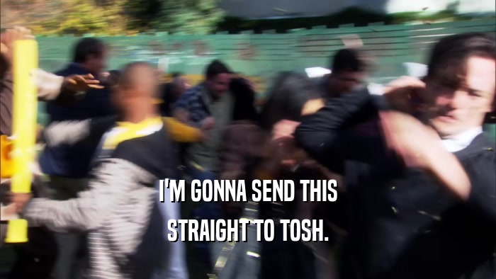 I'M GONNA SEND THIS STRAIGHT TO TOSH. 